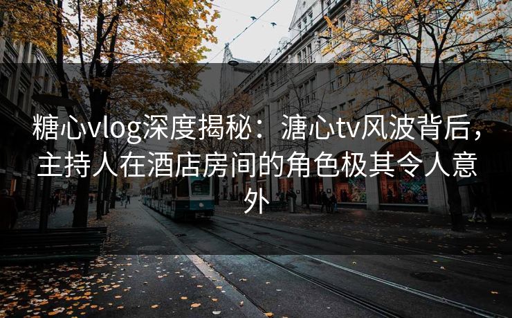 糖心vlog深度揭秘：溏心tv风波背后，主持人在酒店房间的角色极其令人意外