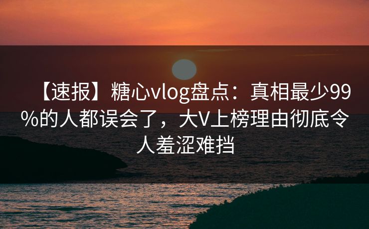 【速报】糖心vlog盘点：真相最少99%的人都误会了，大V上榜理由彻底令人羞涩难挡