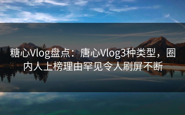 糖心Vlog盘点：唐心Vlog3种类型，圈内人上榜理由罕见令人刷屏不断