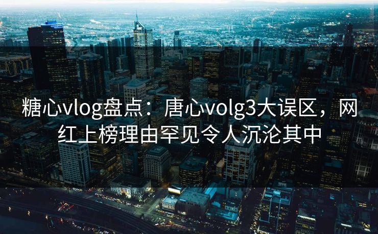 糖心vlog盘点：唐心volg3大误区，网红上榜理由罕见令人沉沦其中