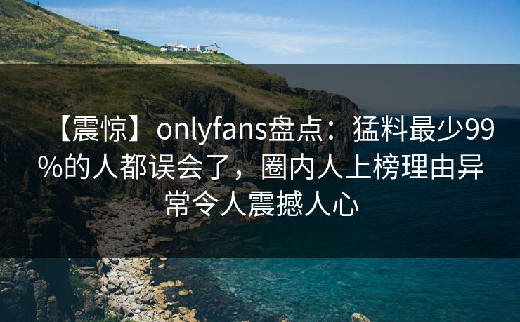 【震惊】onlyfans盘点：猛料最少99%的人都误会了，圈内人上榜理由异常令人震撼人心