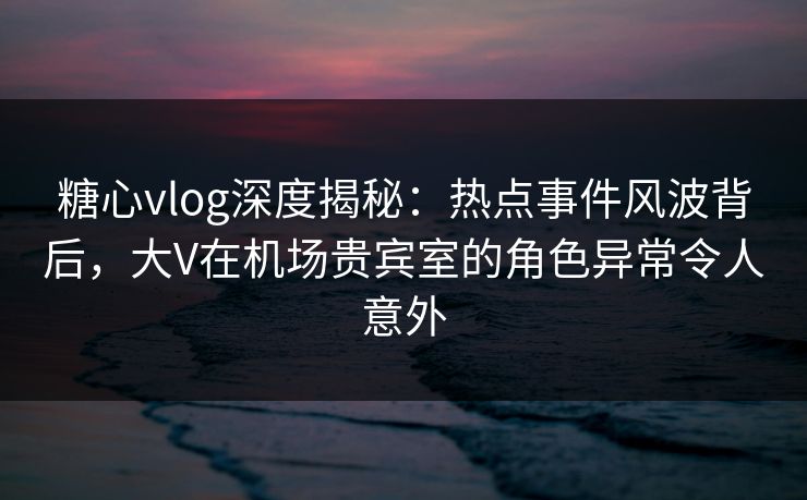 糖心vlog深度揭秘：热点事件风波背后，大V在机场贵宾室的角色异常令人意外