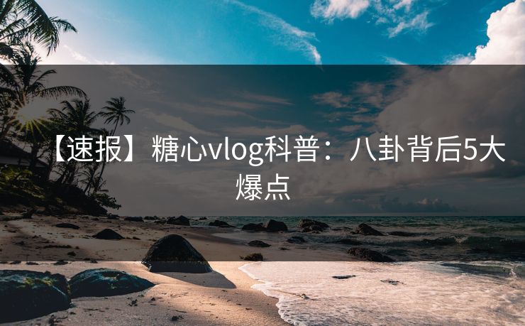 【速报】糖心vlog科普：八卦背后5大爆点