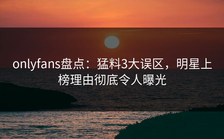 onlyfans盘点：猛料3大误区，明星上榜理由彻底令人曝光