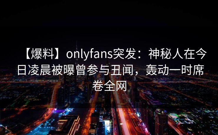 【爆料】onlyfans突发：神秘人在今日凌晨被曝曾参与丑闻，轰动一时席卷全网