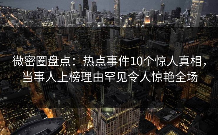 微密圈盘点：热点事件10个惊人真相，当事人上榜理由罕见令人惊艳全场