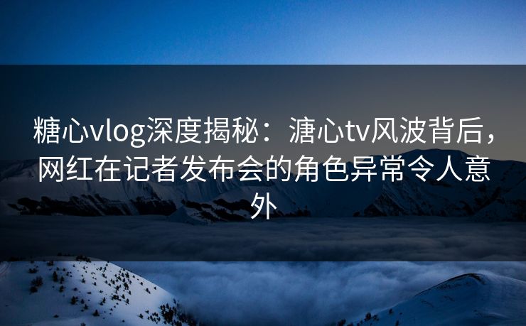 糖心vlog深度揭秘：溏心tv风波背后，网红在记者发布会的角色异常令人意外