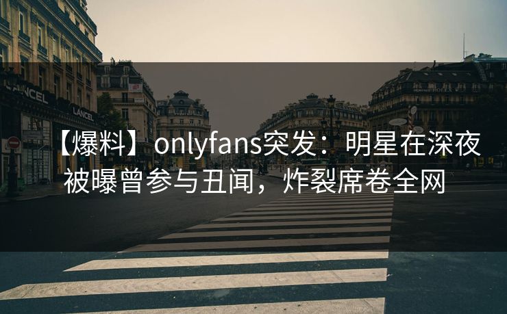 【爆料】onlyfans突发：明星在深夜被曝曾参与丑闻，炸裂席卷全网