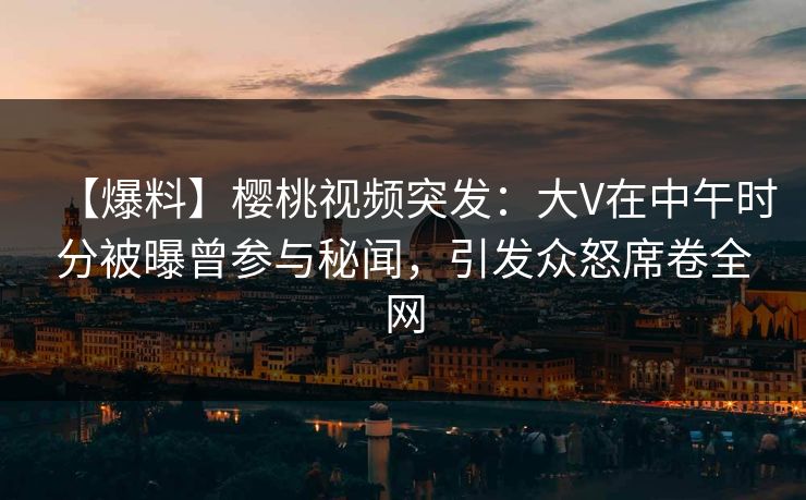 【爆料】樱桃视频突发：大V在中午时分被曝曾参与秘闻，引发众怒席卷全网