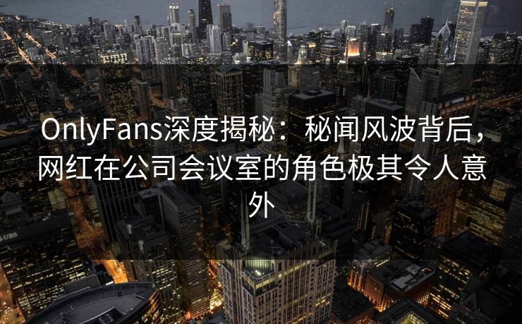 OnlyFans深度揭秘：秘闻风波背后，网红在公司会议室的角色极其令人意外