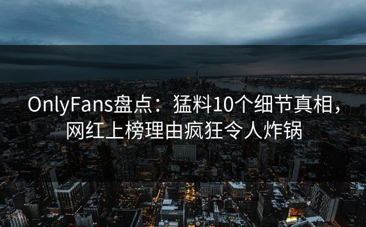 OnlyFans盘点：猛料10个细节真相，网红上榜理由疯狂令人炸锅