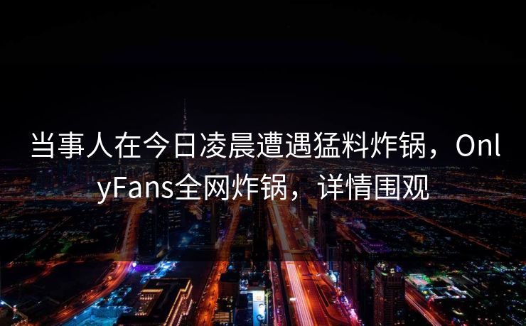 当事人在今日凌晨遭遇猛料炸锅，OnlyFans全网炸锅，详情围观