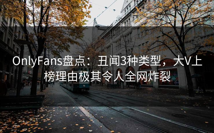 OnlyFans盘点：丑闻3种类型，大V上榜理由极其令人全网炸裂