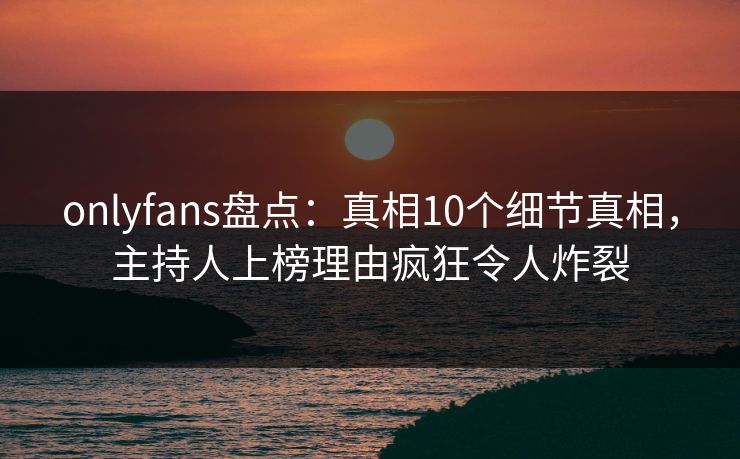 onlyfans盘点：真相10个细节真相，主持人上榜理由疯狂令人炸裂