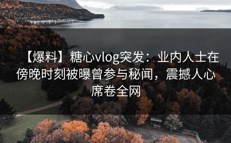 【爆料】糖心vlog突发：业内人士在傍晚时刻被曝曾参与秘闻，震撼人心席卷全网