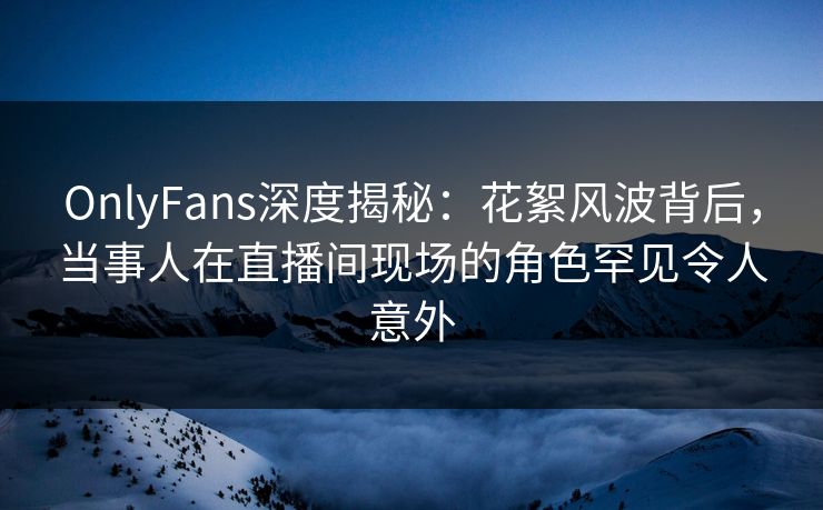 OnlyFans深度揭秘：花絮风波背后，当事人在直播间现场的角色罕见令人意外