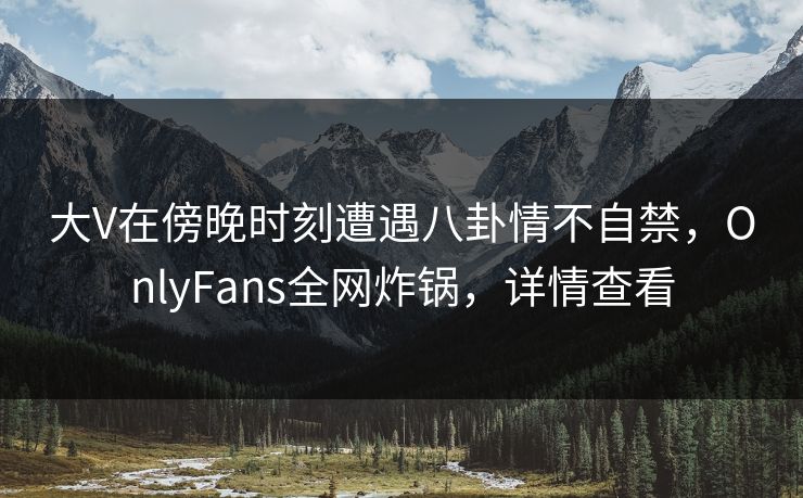 大V在傍晚时刻遭遇八卦情不自禁，OnlyFans全网炸锅，详情查看