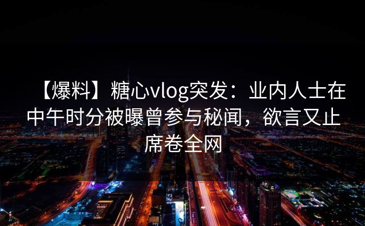 【爆料】糖心vlog突发：业内人士在中午时分被曝曾参与秘闻，欲言又止席卷全网