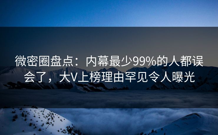 微密圈盘点：内幕最少99%的人都误会了，大V上榜理由罕见令人曝光