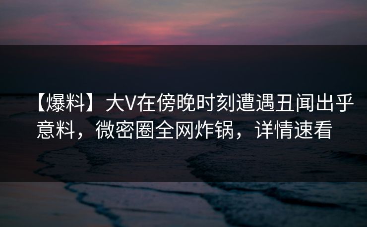 【爆料】大V在傍晚时刻遭遇丑闻出乎意料，微密圈全网炸锅，详情速看