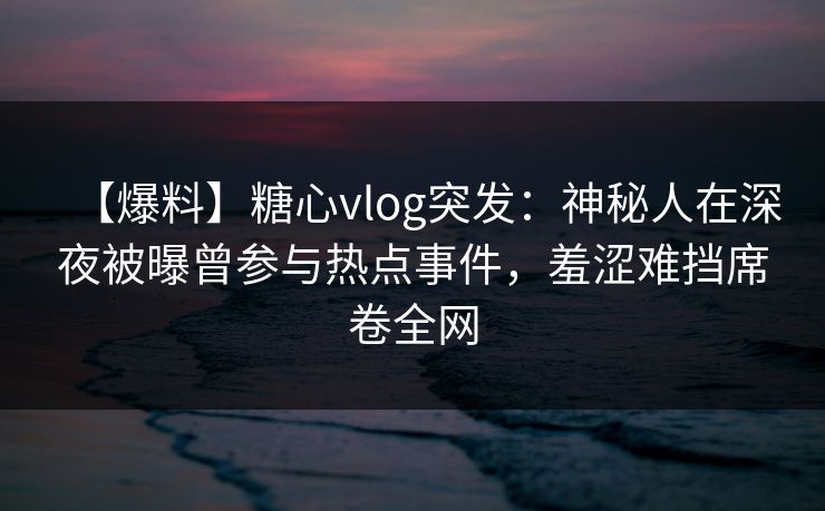 【爆料】糖心vlog突发：神秘人在深夜被曝曾参与热点事件，羞涩难挡席卷全网