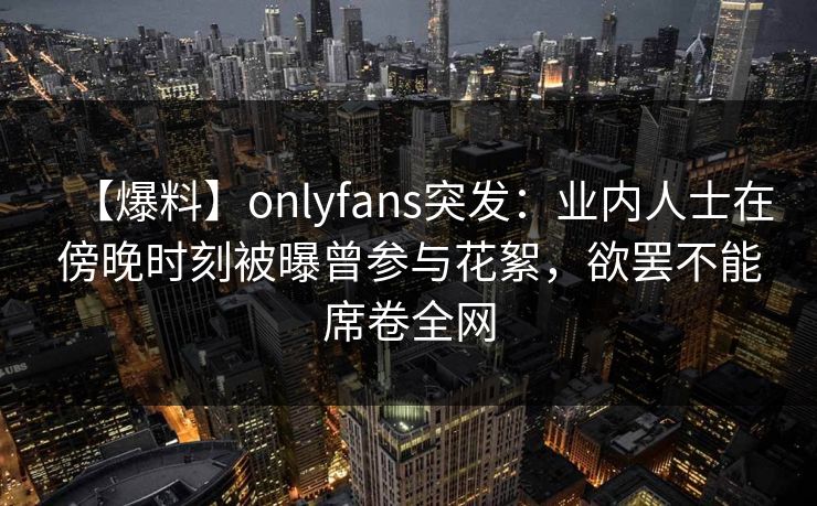 【爆料】onlyfans突发：业内人士在傍晚时刻被曝曾参与花絮，欲罢不能席卷全网