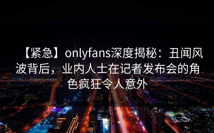 【紧急】onlyfans深度揭秘：丑闻风波背后，业内人士在记者发布会的角色疯狂令人意外