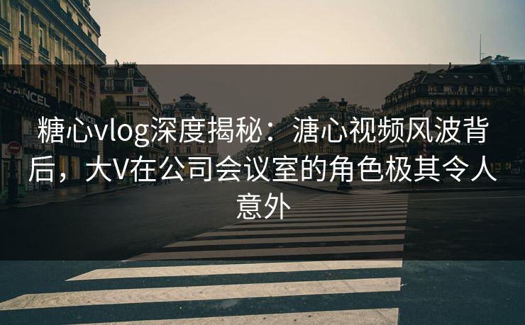 糖心vlog深度揭秘：溏心视频风波背后，大V在公司会议室的角色极其令人意外