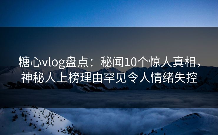 糖心vlog盘点：秘闻10个惊人真相，神秘人上榜理由罕见令人情绪失控