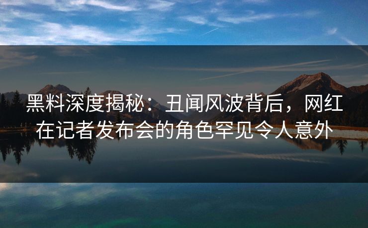 黑料深度揭秘:丑闻风波背后,网红在记者发布会的角色罕见令人意外 黑料深度揭秘:丑闻风波背后,网红在记者发布会的角色罕见令人意外