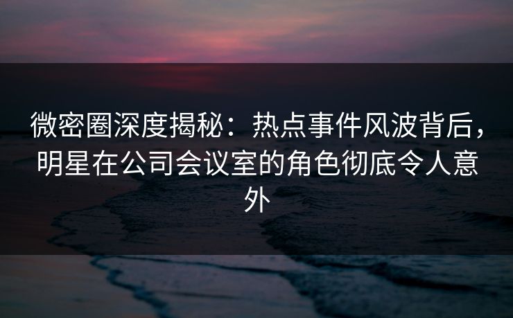微密圈深度揭秘：热点事件风波背后，明星在公司会议室的角色彻底令人意外