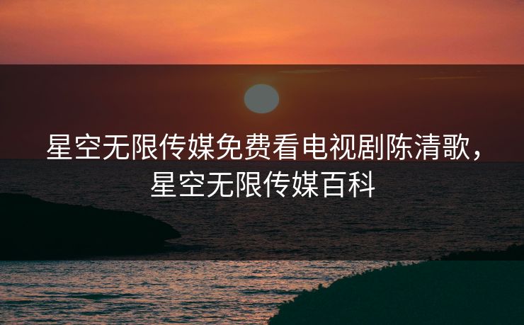 星空无限传媒免费看电视剧陈清歌，星空无限传媒百科