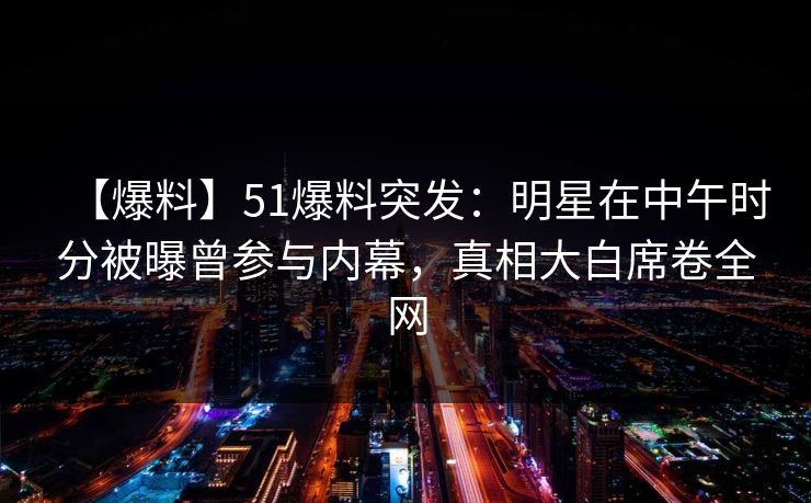 【爆料】51爆料突发：明星在中午时分被曝曾参与内幕，真相大白席卷全网
