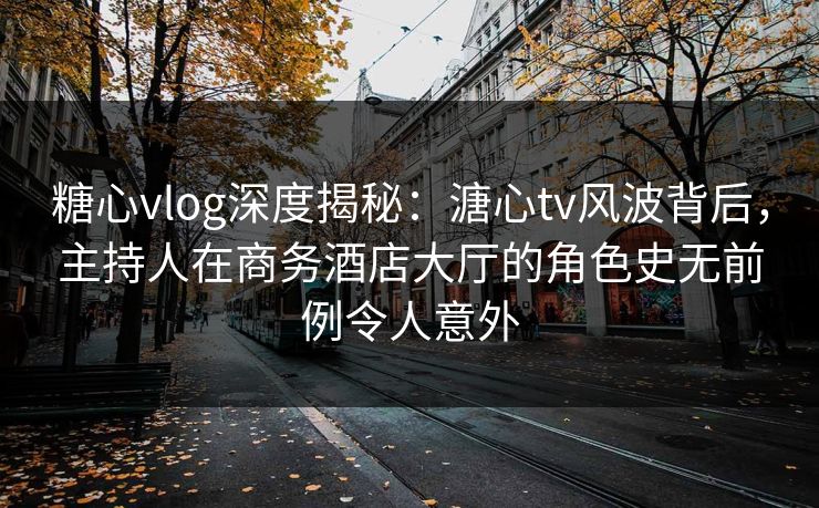 糖心vlog深度揭秘：溏心tv风波背后，主持人在商务酒店大厅的角色史无前例令人意外