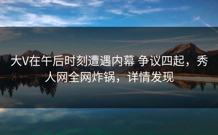 大V在午后时刻遭遇内幕 争议四起，秀人网全网炸锅，详情发现