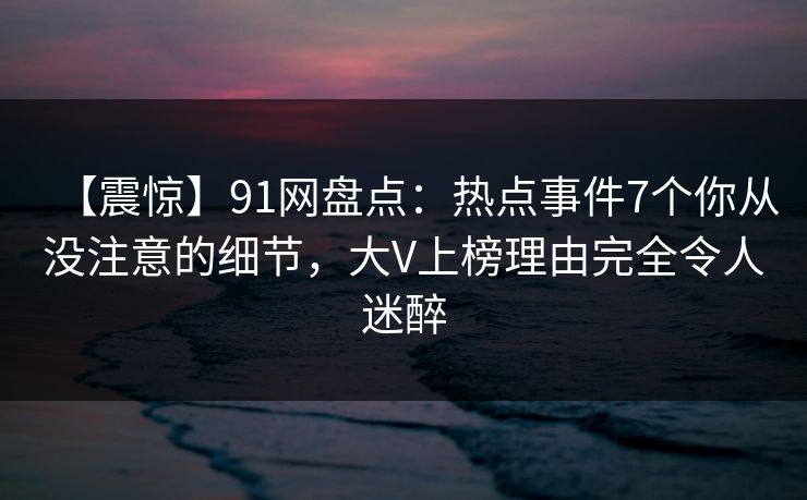 【震惊】91网盘点：热点事件7个你从没注意的细节，大V上榜理由完全令人迷醉