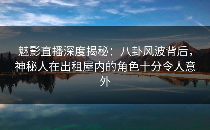 魅影直播深度揭秘：八卦风波背后，神秘人在出租屋内的角色十分令人意外