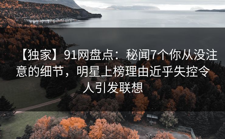 【独家】91网盘点：秘闻7个你从没注意的细节，明星上榜理由近乎失控令人引发联想