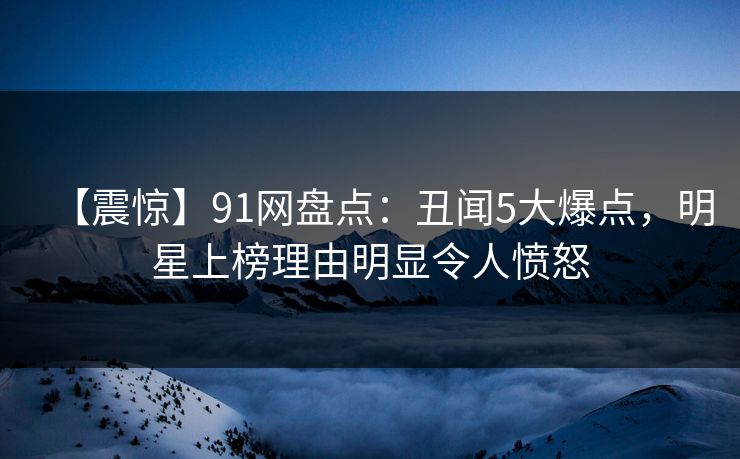 【震惊】91网盘点：丑闻5大爆点，明星上榜理由明显令人愤怒