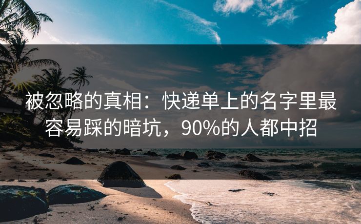 被忽略的真相：快递单上的名字里最容易踩的暗坑，90%的人都中招