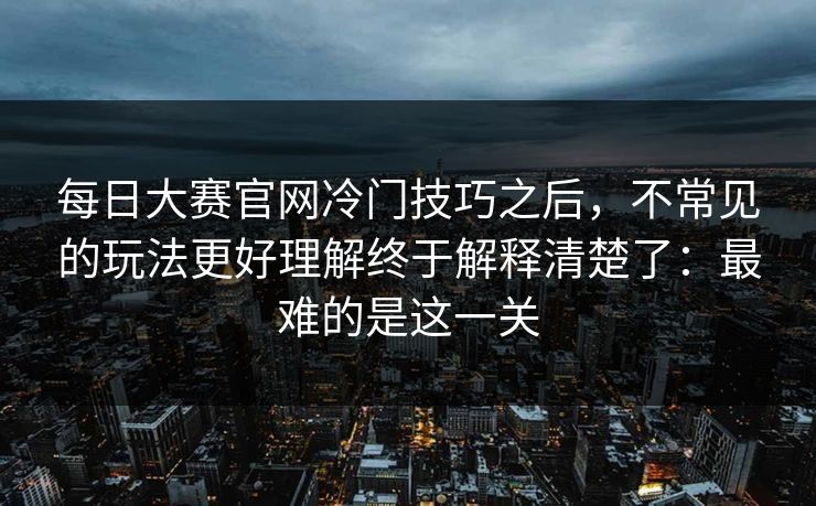 每日大赛官网冷门技巧之后，不常见的玩法更好理解终于解释清楚了：最难的是这一关