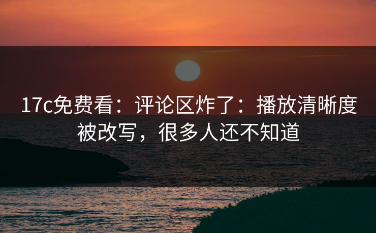17c免费看：评论区炸了：播放清晰度被改写，很多人还不知道