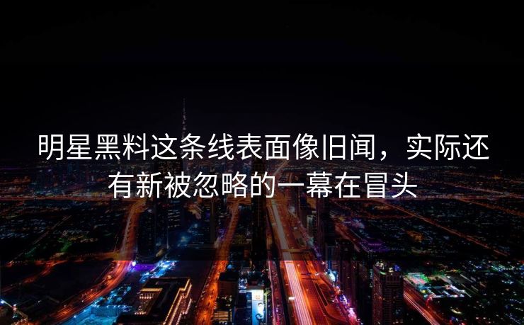 明星黑料这条线表面像旧闻，实际还有新被忽略的一幕在冒头